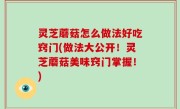 灵芝蘑菇怎么做法好吃窍门(做法大公开！灵芝蘑菇美味窍门掌握！)