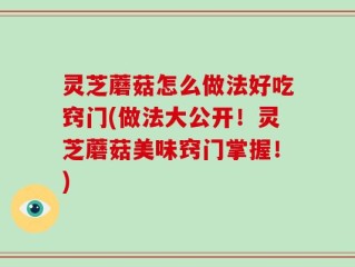 灵芝蘑菇怎么做法好吃窍门(做法大公开！灵芝蘑菇美味窍门掌握！)