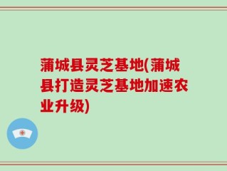 蒲城县灵芝基地(蒲城县打造灵芝基地加速农业升级)
