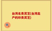 台湾名贵灵芝(台湾出产的珍贵灵芝)