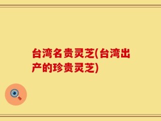 台湾名贵灵芝(台湾出产的珍贵灵芝)