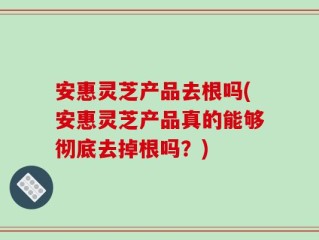 安惠灵芝产品去根吗(安惠灵芝产品真的能够彻底去掉根吗？)