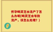 怀孕喝灵芝水流产了怎么办呢(喝灵芝水导致流产，该怎么处理？)