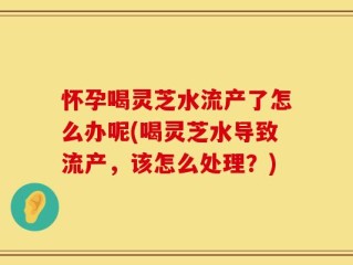 怀孕喝灵芝水流产了怎么办呢(喝灵芝水导致流产，该怎么处理？)