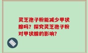灵芝孢子粉能减少甲状腺吗？探究灵芝孢子粉对甲状腺的影响？