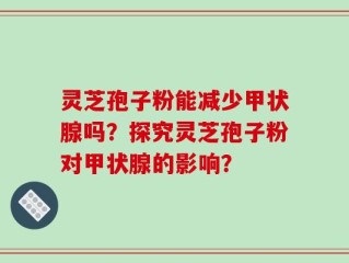 灵芝孢子粉能减少甲状腺吗？探究灵芝孢子粉对甲状腺的影响？