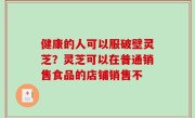 健康的人可以服破壁灵芝？灵芝可以在普通销售食品的店铺销售不