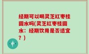 经期可以喝灵芝红枣桂圆水吗(灵芝红枣桂圆水：经期饮用是否适宜？)