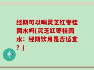 经期可以喝灵芝红枣桂圆水吗(灵芝红枣桂圆水：经期饮用是否适宜？)