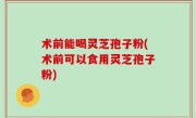 术前能喝灵芝孢子粉(术前可以食用灵芝孢子粉)