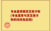 冬虫夏草跟灵芝孢子粉(冬虫夏草与灵芝孢子粉的功效及区别)
