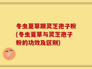 冬虫夏草跟灵芝孢子粉(冬虫夏草与灵芝孢子粉的功效及区别)