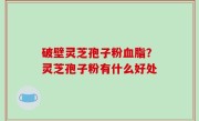 破壁灵芝孢子粉血脂？灵芝孢子粉有什么好处