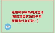 经期可以喝乌鸡灵芝汤(喝乌鸡灵芝汤对于月经期有什么好处？)