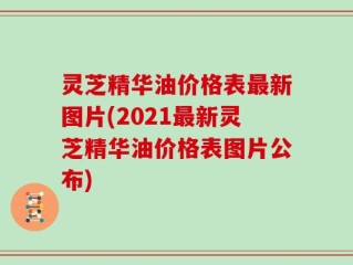 灵芝精华油价格表最新图片(2021最新灵芝精华油价格表图片公布)