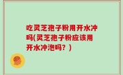 吃灵芝孢子粉用开水冲吗(灵芝孢子粉应该用开水冲泡吗？)