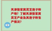 天津张家窝灵芝孢子粉产地？了解天津张家窝灵芝产业及其孢子粉生产情况？