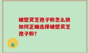 破壁灵芝孢子粉怎么挑如何正确选择破壁灵芝孢子粉？