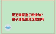 灵芝破壁孢子粉掺油？孢子油是用灵芝做的吗