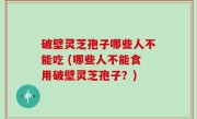 破壁灵芝孢子哪些人不能吃 (哪些人不能食用破壁灵芝孢子？)
