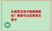 头道灵芝孢子胶囊哪里买？哪里可以买到灵芝孢子