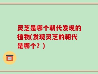灵芝是哪个朝代发现的植物(发现灵芝的朝代是哪个？)