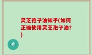 灵芝孢子油知乎(如何正确使用灵芝孢子油？)