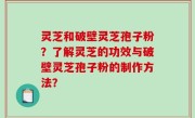 灵芝和破壁灵芝孢子粉？了解灵芝的功效与破壁灵芝孢子粉的制作方法？