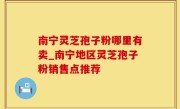 南宁灵芝孢子粉哪里有卖_南宁地区灵芝孢子粉销售点推荐