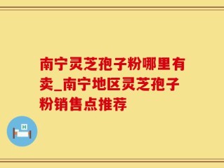 南宁灵芝孢子粉哪里有卖_南宁地区灵芝孢子粉销售点推荐