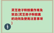 灵芝孢子粉胶囊作用及禁忌(灵芝孢子粉胶囊的功效及使用注意事项)