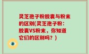 灵芝孢子粉胶囊与粉末的区别(灵芝孢子粉：胶囊VS粉末，你知道它们的区别吗？)