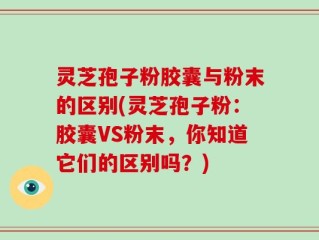 灵芝孢子粉胶囊与粉末的区别(灵芝孢子粉：胶囊VS粉末，你知道它们的区别吗？)