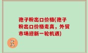 孢子粉出口价格(孢子粉出口价格走高，外贸市场迎新一轮机遇)