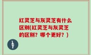 红灵芝与灰灵芝有什么区别(红灵芝与灰灵芝的区别？哪个更好？)