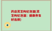 药店灵芝枸杞泡酒(灵芝枸杞泡酒：健康养生好选择)
