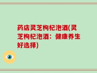 药店灵芝枸杞泡酒(灵芝枸杞泡酒：健康养生好选择)