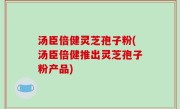 汤臣倍健灵芝孢子粉(汤臣倍健推出灵芝孢子粉产品)