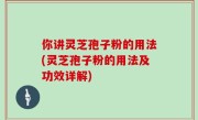 你讲灵芝孢子粉的用法(灵芝孢子粉的用法及功效详解)