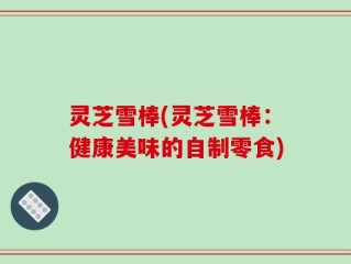 灵芝雪棒(灵芝雪棒：健康美味的自制零食)