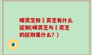嵘灵芝和艼灵芝有什么区别(嵘灵芝与艼灵芝的区别是什么？)