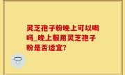 灵芝孢子粉晚上可以喝吗_晚上服用灵芝孢子粉是否适宜？