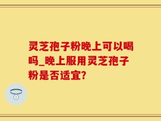 灵芝孢子粉晚上可以喝吗_晚上服用灵芝孢子粉是否适宜？