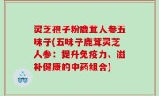 灵芝孢子粉鹿茸人参五味子(五味子鹿茸灵芝人参：提升免疫力、滋补健康的中药组合)