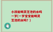 小孩能喝灵芝泡的水吗一岁(一岁宝宝能喝灵芝泡的水吗？)