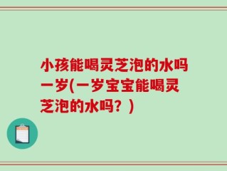 小孩能喝灵芝泡的水吗一岁(一岁宝宝能喝灵芝泡的水吗？)