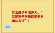 灵芝孢子粉泡多久_“灵芝孢子粉最佳泡制时间与方法”)