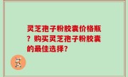 灵芝孢子粉胶囊价格瓶？购买灵芝孢子粉胶囊的最佳选择？