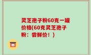 灵芝孢子粉60克一罐价格(60克灵芝孢子粉：尝鲜价！)