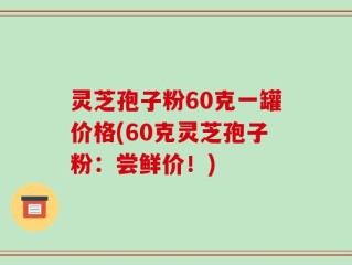 灵芝孢子粉60克一罐价格(60克灵芝孢子粉：尝鲜价！)